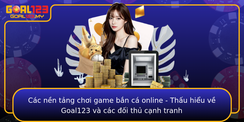 Các nền tảng chơi game bắn cá online - Thấu hiểu về Goal123 và các đối thủ cạnh tranh